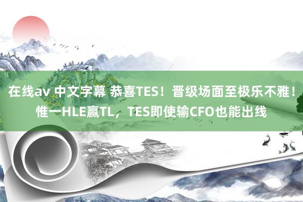 在线av 中文字幕 恭喜TES！晋级场面至极乐不雅！惟一HLE赢TL，TES即使输CFO也能出线