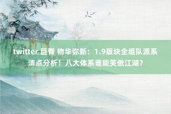 twitter 巨臀 物华弥新：1.9版块全组队派系清点分析！八大体系谁能笑傲江湖？