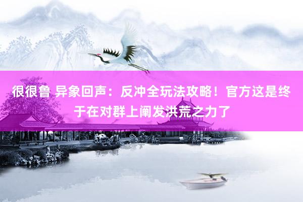 很很鲁 异象回声：反冲全玩法攻略！官方这是终于在对群上阐发洪荒之力了