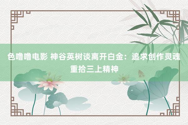 色噜噜电影 神谷英树谈离开白金：追求创作灵魂重拾三上精神