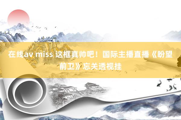 在线av miss 这框真帅吧！国际主播直播《盼望前卫》忘关透视挂