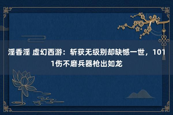 淫香淫 虚幻西游：斩获无级别却缺憾一世，1011伤不磨兵器枪出如龙