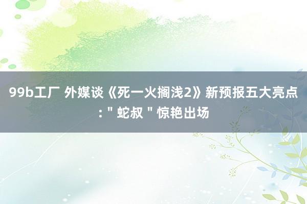 99b工厂 外媒谈《死一火搁浅2》新预报五大亮点:＂蛇叔＂惊艳出场