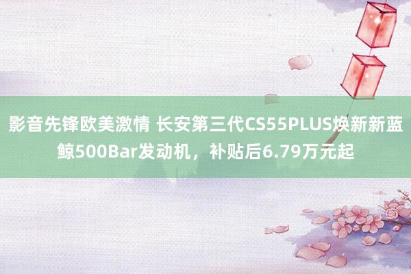 影音先锋欧美激情 长安第三代CS55PLUS焕新新蓝鲸500Bar发动机，补贴后6.79万元起