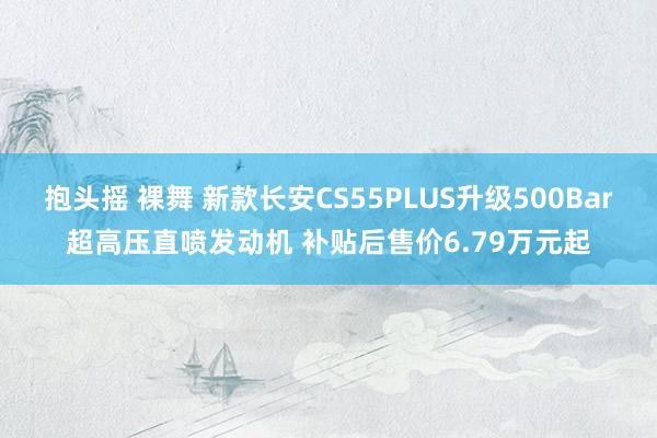 抱头摇 裸舞 新款长安CS55PLUS升级500Bar超高压直喷发动机 补贴后售价6.79万元起