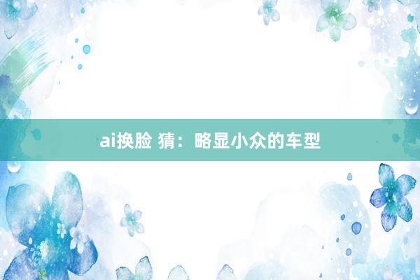ai换脸 猜：略显小众的车型