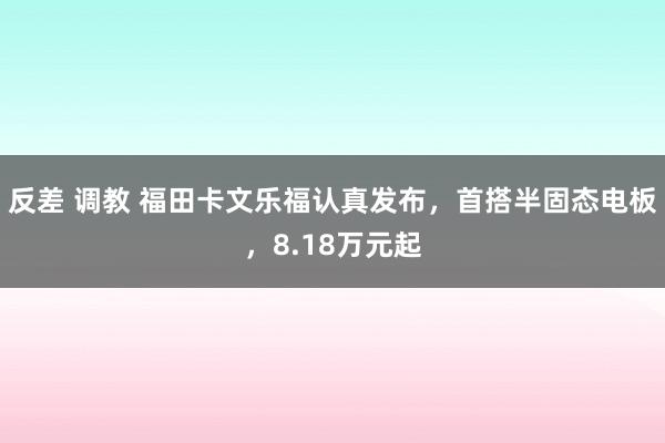 反差 调教 福田卡文乐福认真发布，首搭半固态电板，8.18万元起
