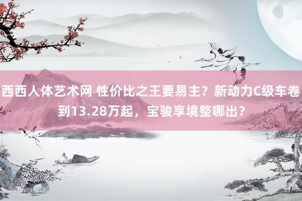 西西人体艺术网 性价比之王要易主？新动力C级车卷到13.28万起，宝骏享境整哪出？