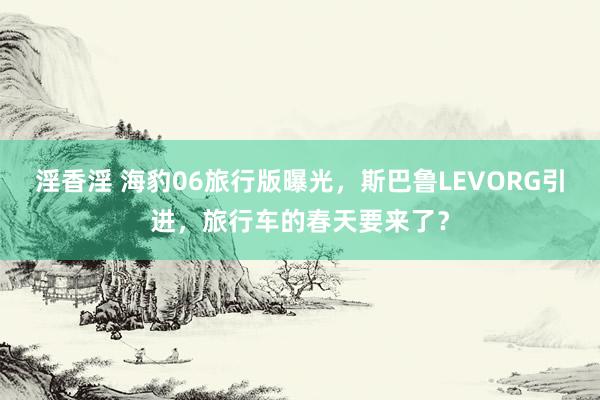 淫香淫 海豹06旅行版曝光，斯巴鲁LEVORG引进，旅行车的春天要来了？