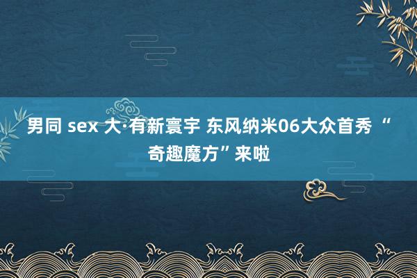 男同 sex 大·有新寰宇 东风纳米06大众首秀 “奇趣魔方”来啦