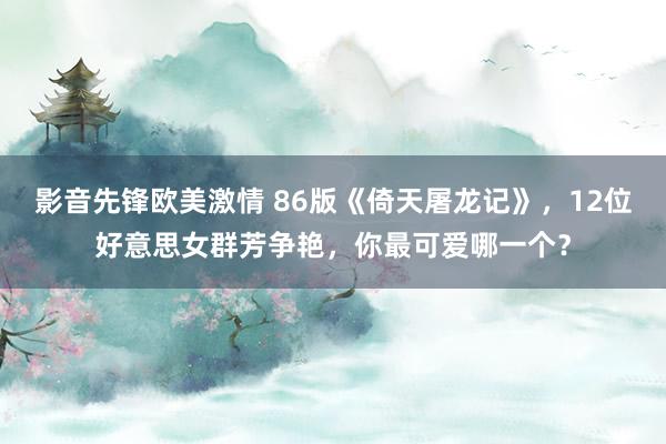 影音先锋欧美激情 86版《倚天屠龙记》，12位好意思女群芳争艳，你最可爱哪一个？