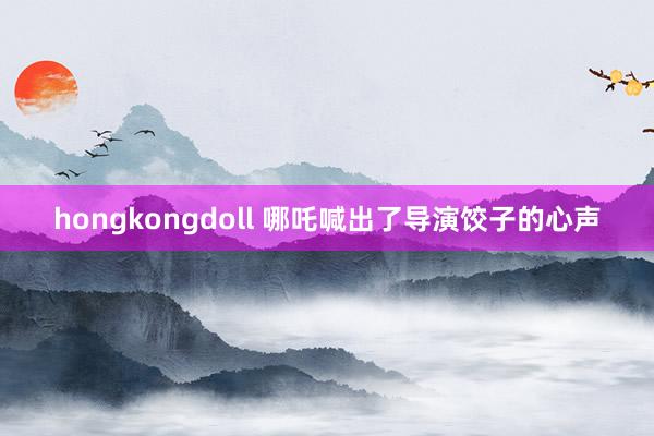 hongkongdoll 哪吒喊出了导演饺子的心声