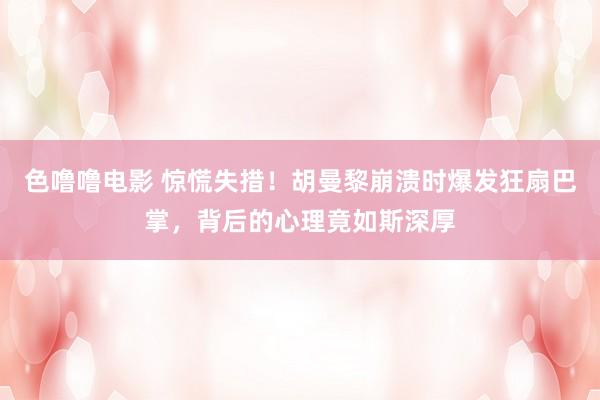 色噜噜电影 惊慌失措！胡曼黎崩溃时爆发狂扇巴掌，背后的心理竟如斯深厚