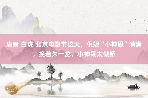唐嫣 白虎 北京电影节这天，倪妮“小神思”满满，挽着朱一龙，小神采太傲娇
