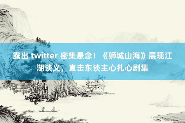 露出 twitter 密集悬念！《狮城山海》展现江湖谈义，直击东谈主心扎心剧集