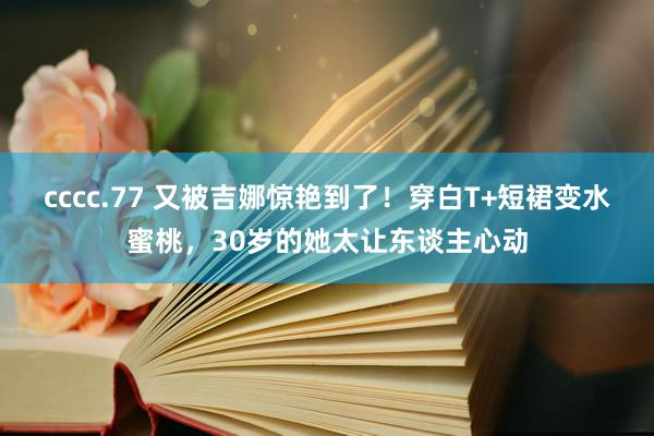 cccc.77 又被吉娜惊艳到了！穿白T+短裙变水蜜桃，30岁的她太让东谈主心动