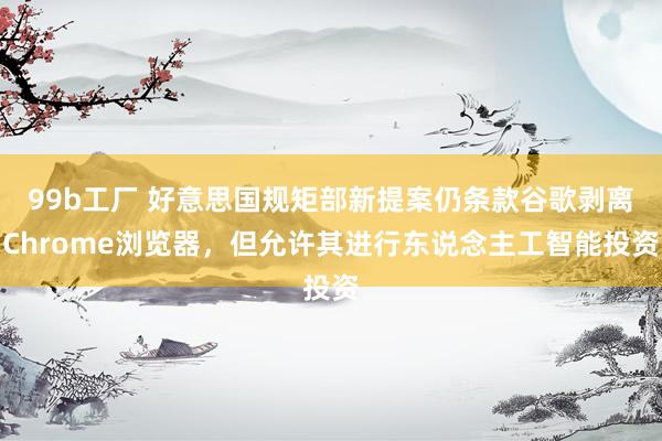 99b工厂 好意思国规矩部新提案仍条款谷歌剥离Chrome浏览器，但允许其进行东说念主工智能投资
