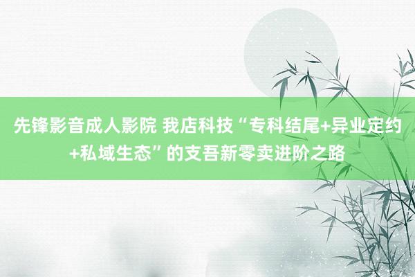 先锋影音成人影院 我店科技“专科结尾+异业定约+私域生态”的支吾新零卖进阶之路