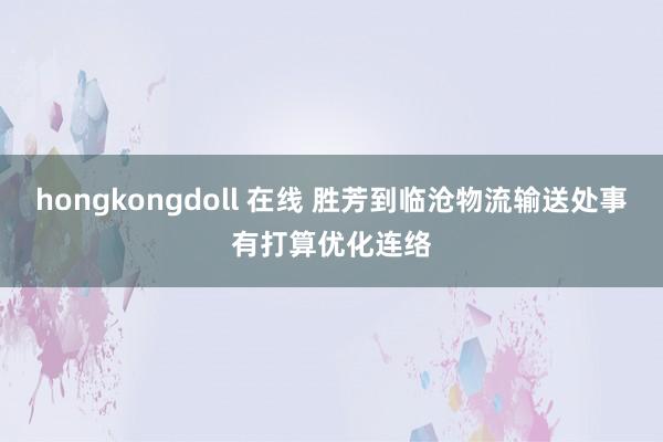 hongkongdoll 在线 胜芳到临沧物流输送处事有打算优化连络