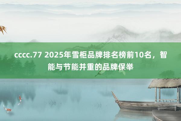 cccc.77 2025年雪柜品牌排名榜前10名，智能与节能并重的品牌保举