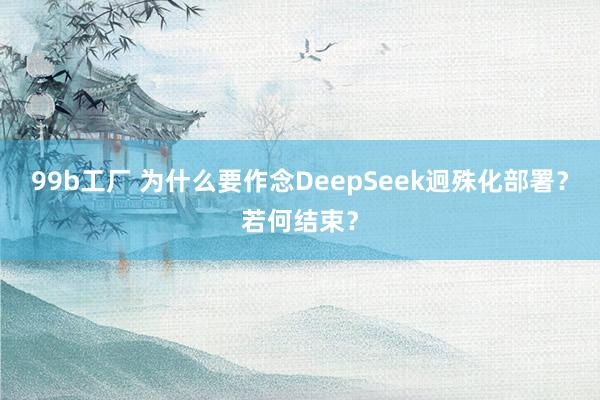 99b工厂 为什么要作念DeepSeek迥殊化部署？若何结束？