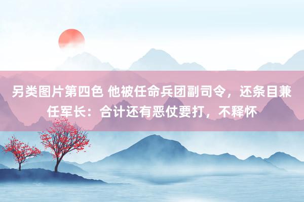另类图片第四色 他被任命兵团副司令，还条目兼任军长：合计还有恶仗要打，不释怀