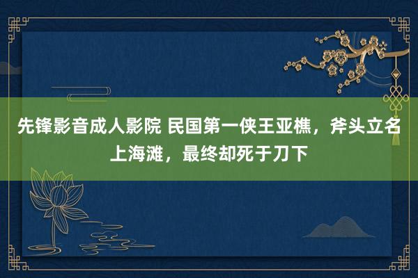 先锋影音成人影院 民国第一侠王亚樵，斧头立名上海滩，最终却死于刀下