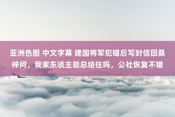 亚洲色图 中文字幕 建国将军犯错后写封信回桑梓问，我家东谈主能总结住吗，公社恢复不错