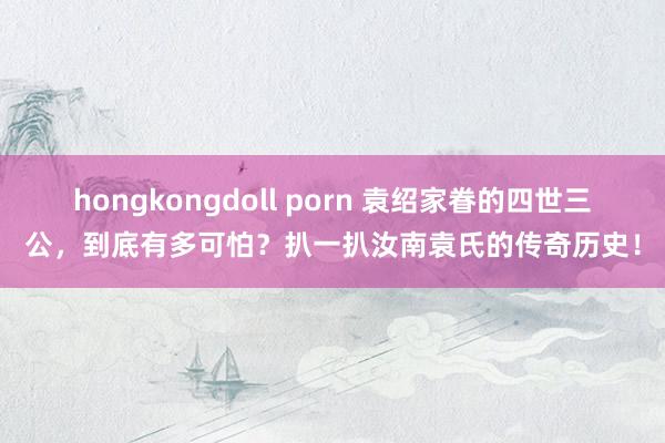 hongkongdoll porn 袁绍家眷的四世三公，到底有多可怕？扒一扒汝南袁氏的传奇历史！