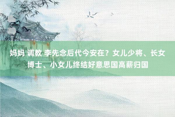 妈妈 调教 李先念后代今安在？女儿少将、长女博士、小女儿终结好意思国高薪归国