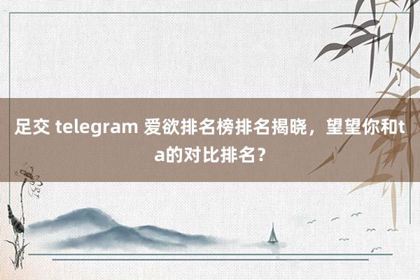 足交 telegram 爱欲排名榜排名揭晓，望望你和ta的对比排名？