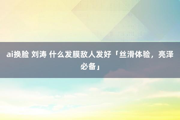 ai换脸 刘涛 什么发膜敌人发好「丝滑体验，亮泽必备」