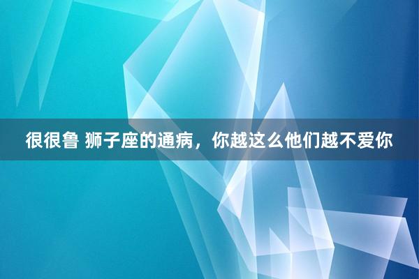 很很鲁 狮子座的通病，你越这么他们越不爱你