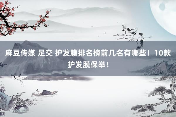 麻豆传媒 足交 护发膜排名榜前几名有哪些！10款护发膜保举！