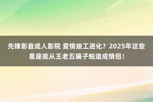 先锋影音成人影院 爱情竣工进化？2025年这些星座能从王老五骗子蜕造成情侣！