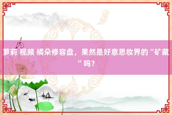 萝莉 视频 橘朵修容盘，果然是好意思妆界的“矿藏”吗？