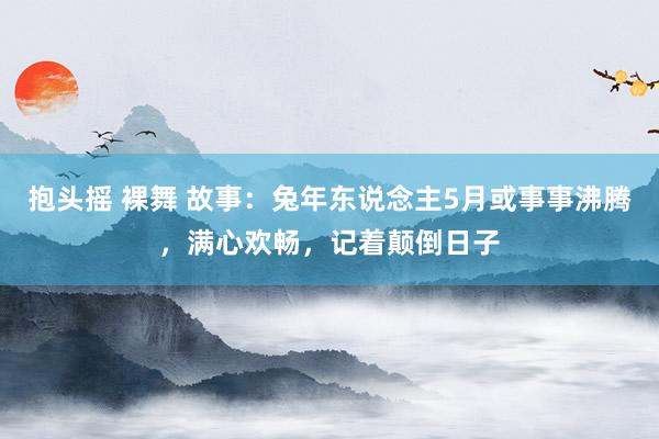 抱头摇 裸舞 故事：兔年东说念主5月或事事沸腾，满心欢畅，记着颠倒日子