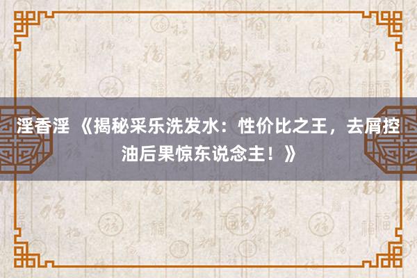 淫香淫 《揭秘采乐洗发水：性价比之王，去屑控油后果惊东说念主！》