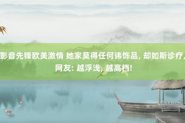 影音先锋欧美激情 她家莫得任何讳饰品， 却如斯诊疗， 网友: 越浮浅， 越高档!