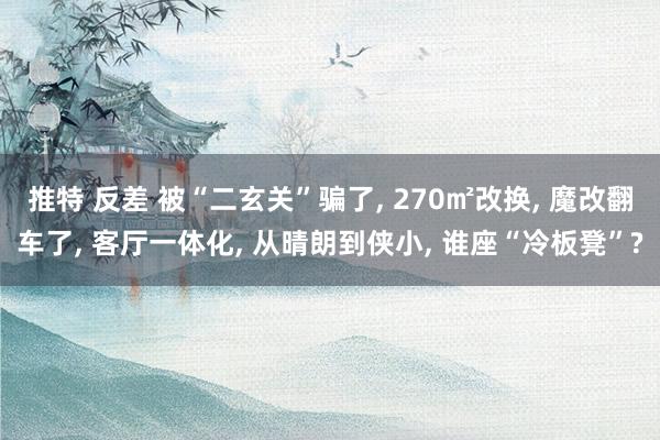 推特 反差 被“二玄关”骗了， 270㎡改换， 魔改翻车了， 客厅一体化， 从晴朗到侠小， 谁座“冷板凳”?