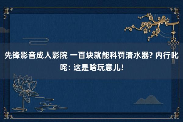 先锋影音成人影院 一百块就能科罚清水器? 内行叱咤: 这是啥玩意儿!