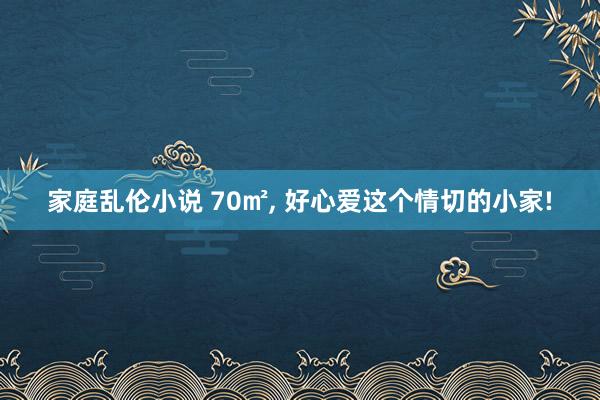 家庭乱伦小说 70㎡， 好心爱这个情切的小家!