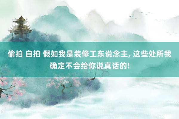 偷拍 自拍 假如我是装修工东说念主， 这些处所我确定不会给你说真话的!