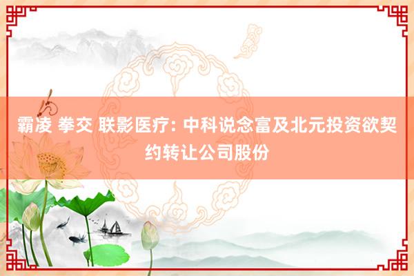 霸凌 拳交 联影医疗: 中科说念富及北元投资欲契约转让公司股份