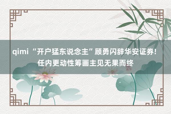 qimi “开户猛东说念主”顾勇闪辞华安证券! 任内更动性筹画主见无果而终