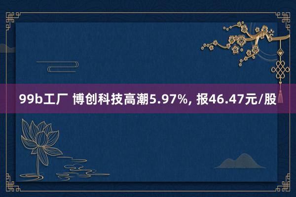 99b工厂 博创科技高潮5.97%， 报46.47元/股